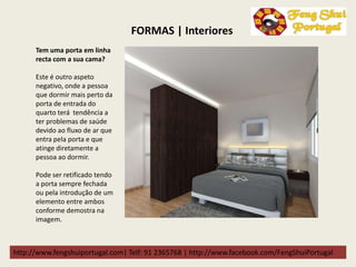 http://www.fengshuiportugal.com| Telf: 91 2365768 | http://www.facebook.com/FengShuiPortugal
Tem uma porta em linha
recta com a sua cama?
Este é outro aspeto
negativo, onde a pessoa
que dormir mais perto da
porta de entrada do
quarto terá tendência a
ter problemas de saúde
devido ao fluxo de ar que
entra pela porta e que
atinge diretamente a
pessoa ao dormir.
Pode ser retificado tendo
a porta sempre fechada
ou pela introdução de um
elemento entre ambos
conforme demostra na
imagem.
FORMAS | Interiores
 