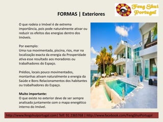 http://www.fengshuiportugal.com| Telf: 91 2365768 | http://www.facebook.com/FengShuiPortugal
FORMAS | Exteriores
O que rodeia o Imóvel é de extrema
importância, pois pode naturalmente ativar ou
reduzir os efeitos das energias dentro dos
Imóveis.
Por exemplo:
Uma rua movimentada, piscina, rios, mar na
localização exacta da energia da Prosperidade
ativa esse resultado aos moradores ou
trabalhadores do Espaço.
Prédios, locais pouco movimentados,
montanhas ativam naturalmente a energia da
Saúde e Bons Relacionamentos dos habitantes
ou trabalhadores do Espaço.
Muito importante:
O que existe no exterior deve de ser sempre
analisado juntamente com o mapa energético
interno do Imóvel.
 
