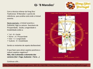 http://www.fengshuiportugal.com| Telf: 91 2365768 | http://www.facebook.com/FengShuiPortugal
Qi- ‘8 Mansões’
Com a técnica milenar de Feng Shui
Tradicional, ‘8 Mansões’ o ponto de
referência para análise está onde o Imóvel
assenta.
Neste exemplo o Imóvel assenta a
Sudoeste, logo os setores favoráveis de
Prosperidade, Saúde, Longevidade e
Estabilidade estão a:
 Sul – B = Saúde
 Norte – A = Prosperidade
 Este – C = Longevidade
 Sudeste - D = Estabilidade
Sendo os restantes de aspeto desfavorável.
O que fazer para ativar aspetos positivos e
reduzir aspetos negativos?
Não, não é ativando o elemento dos
sectores (Sul = Fogo, Sudoeste = Terra …)
Continue a lêr…
 