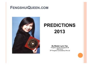 FENGSHUIQUEEN.COM



                  PREDICTIONS
                       2013


                             By Master Lynn Yap
                            Fengshui Queen Singapore ®
                                     BBA (NUS)
                           3P Fengshui Consultancy Pte Ltd
 