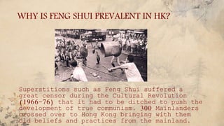 WHY IS FENG SHUI PREVALENT IN HK?
Superstitions such as Feng Shui suffered a
great censor during the Cultural Revolution
(1966-76) that it had to be ditched to push the
development of true communism. 300 Mainlanders
crossed over to Hong Kong bringing with them
old beliefs and practices from the mainland.
 