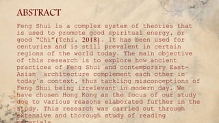 ABSTRACT
Feng Shui is a complex system of theories that
is used to promote good spiritual energy, or
good “Chi”(Tchi, 2018). It has been used for
centuries and is still prevalent in certain
regions of the world today. The main objective
of this research is to explore how ancient
practices of Feng Shui and contemporary East-
Asian architecture complement each other in
today’s context, thus tackling misconceptions of
Feng Shui being irrelevant in modern day. We
have chosen Hong Kong as the focus of our study
doe to various reasons elaborated further in the
study. This research was carried out through
extensive and thorough study of reading
 