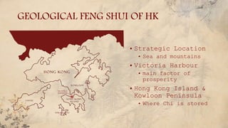 GEOLOGICAL FENG SHUI OF HK
• Strategic Location
• Sea and mountains
• Victoria Harbour
• main factor of
prosperity
• Hong Kong Island &
Kowloon Peninsula
• Where Chi is stored
 