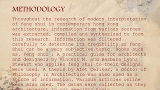 METHODOLOGY
Throughout the research of modern interpretation
of feng shui in contemporary hong kong
architecture, information from various sources
was extracted, compiled and synthesized to form
this research. Information was filtered
carefully to determine its credibility as Feng
Shui can be a very subjective topic. Books such
as, Feng Shui : A practical guide for architects
and designers by Vincent M. and Barbara Lyons
Stewart who applies feng shui to their designs,
were used. A thesis by Afet Çeliker, a Doctor of
Philosophy in Architecture was also used as a
source of information. Various articles online
were also used. The datas were collected as they
 