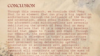 CONCLUSION
Through this research, we conclude that Feng
Shui is an element that can play a big impact on
architecture through the influence of the design
and orientation, among other fields. However,
the aforementioned misconceptions are severely
debilitating the growth of Feng Shui as many
still believe that it is a completely baseless
belief that leads to frauds and scams. Through
our research, the extracted information proves
Feng Shui’s relevance in today’s architecture
and how it brings various advantages with the
most prominent being determining optimal
orientation in accordance with geological
factors. As a team, we sincerely hope that this
research will contribute to opening the eyes of
the public to the truth behind one of the most
 