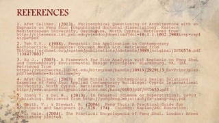 REFERENCES
1. Afet Celiker, (2013). Philosophical Questioning of Architecture with an
Emphasis on Feng Shui (Unpublished doctoral dissertation). Eastern
Mediterranean University, Gazimağusa, North Cyprus. Retrieved from
http://citeseerx.ist.psu.edu/viewdoc/download?doi=10.1.1.1002.2988&rep=rep1
&type=pdf
2. Teh T.Y., (1988). Fengshui: Its Application in Contemporary
Architecture. Singapore: Concept Media Ltd. Retrieved from
Thttps://archnet.org/system/publications/contents/3989/original/DPT0576.pdf
?1384778037
3. Xu J., (2003). A Framework for Site Analysis with Emphasis on Feng Shui
and Contemporary Environmental Design Principles. Blacksburg, VA, USA.
Retrieved from
https://vtechworks.lib.vt.edu/bitstream/handle/10919/29291/3_EnvPrinciples.
pdf?sequence=3&isAllowed=y
4. Afet Celiker, (2013). From Rituals to Contemporary Design Solutions:
Examples of Feng Shui Applied Contemporary Buildings. Cyprus International
University, North Cyprus. Retrieved from
http://www.universitypublications.net/hssr/0103/pdf/HVD653.pdf
5. Zhang Y. & Dai W., (2013). Is Fengshui Science or Superstition?. David
Publishing. Retrieved from http://yongfeng.me/attach/fs-zhang-dai.pdf
6. Smith, V., & Stewart, B. (2006). Feng Shui: A Practical Guide for
Architects and Designers (p. 128, 174). Chicago: Kaplan/AEC Education.
7. G. Hale, (2004). The Practical Encyclopedia of Feng Shui. London: Annes
Publishing Limited.
 