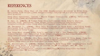 REFERENCES
8. Jerry King, Feng Shui of the HSBC Headquarters Building in Hong Kong.
Retrieved from https://www.fengshuitoday.com/top-15-air-purifying-feng-
shui-plants/
Feng Shui Vancouver, Canada - White Dragon Consulting. (2011). Retrieved
from http://www.whitedragonhome
9. Gao, S. (2017). 6 Times Feng Shui Influenced Hong Kong's Skyline.
Culture Trip. Retrieved from https://theculturetrip.com/asia/hong-
kong/articles/6-times-feng-shui-influenced-hong-kongs-skyline/
10. Bergeest J., (2016). Feng Shui Buildings in Hong Kong - Building Radar.
Retrieved from https://buildingradar.com/construction-blog/feng-shui-
buildings-in-hong-kong/
How feng shui shaped Hong Kong's skyline I VOX | TES Community. (2018).
Community.tes.com. Retrieved from https://community.tes.com/threads/how-
feng-shui-shaped-hong-kongs-skyline-i-vox.778902/
11. Parkes D., (2018). Why feng shui is big business in Hong Kong. Time Out
Hong Kong. Retrieved from https://www.timeout.com/hong-kong/things-to-
do/why-feng-shui-is-big-business-in-hong-kong
12. Wainwright, O. (2018). Norman Foster's Hong Kong HSBC headquarters tore
up the rule book – a history of cities in 50 buildings, day 45. The
Guardian. Retrieved from
https://www.theguardian.com/cities/2015/may/28/hong-kong-hsbc-hq-bank-
history-cities-50-buildings
 