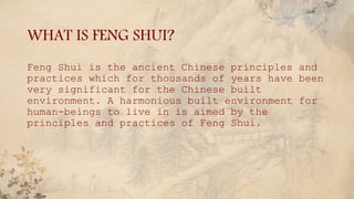 WHAT IS FENG SHUI?
Feng Shui is the ancient Chinese principles and
practices which for thousands of years have been
very significant for the Chinese built
environment. A harmonious built environment for
human-beings to live in is aimed by the
principles and practices of Feng Shui.
 