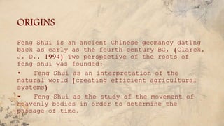 ORIGINS
Feng Shui is an ancient Chinese geomancy dating
back as early as the fourth century BC. (Clarck,
J. D., 1994) Two perspective of the roots of
feng shui was founded:
• Feng Shui as an interpretation of the
natural world (creating efficient agricultural
systems)
• Feng Shui as the study of the movement of
heavenly bodies in order to determine the
passage of time.
 