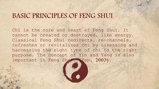 BASIC PRINCIPLES OF FENG SHUI
Chi is the core and heart of Feng Shui. It
cannot be created or destroyed, like energy.
Classical Feng Shui redirects, re-channels,
refreshes or revitalizes chi by assessing and
harnessing the right type of chi to the right
purpose. The concept of Yin and Yang is also
important in Feng Shui. (Yap, 2003).
 