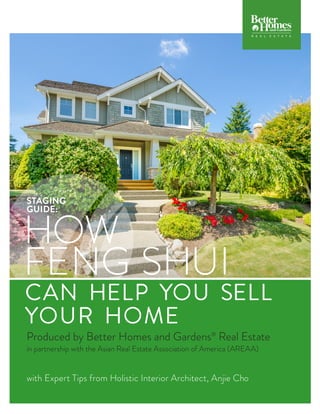 CAN HELP YOU SELL
YOUR HOME
Produced by Better Homes and Gardens®
Real Estate
in partnership with the Asian Real Estate Association of America (AREAA)
with Expert Tips from Holistic Interior Architect, Anjie Cho
HOW
FENG SHUI
STAGING
GUIDE:
COMPANY CO
COMPANY CO
 