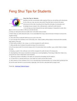 Feng Shui Tips for Students
Feng Shui Tips for Students
Students need full concentration while studying. When you are setting up the study area
for the child, you may use some very useful Feng Shui tips to enhance the study
environment of the child. According to the Feng Shui principles, the education and
knowledge area is located in the northeast area, ruled by the earth element.
1. Do not keep your back towards the door while studying. If impossible to avoid, then
place a mirror on your desk, so that you can see the door.
2. Keep your study area clean and clutter free. It should be neat and clean.
3. Never keep your desk below the beam, if not unavoidable then hang a wind chime form the beam to remove the
negative energy.
4. There should be a solid wall behind you as you sit in the chair.
5. Try to energize the northeast corner of the study room. Keep crystals, pottery objects, stones and other symbolic
earth object in the area.
6. Place earthy candles of red, orange, or one that energizes the earth element.
7. Lilting candles also increases the positive energy in the environment.
8. As, fire produces earth, the red and orange color in the decorative items as pillow, rugs, curtains help to energize
the area.
9. Hanging a crystal in the northeast corner further energizes the earth element of the study area.
10. Good lighting in the study is essential, but always try to avoid spotlighting. The energy emitted from these is too
young and can cause mental strain and exhaustion.
11. By placing a statue of Buddha on the desk can increase the knowledge and the wisdom.
12. In case there is a window behind you, then keep the curtains and the blind closed.
13. Burn essence in the northeast corner. It is an excellent way to ignite education chi. Incense which ignites both the
fire and the earth element is recommended, especially if the incense is decorated with a dragon motif.
Posted By : Astrologer Parshant Kapoor
 