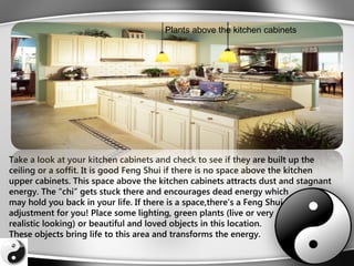 Take a look at your kitchen cabinets and check to see if they are built up the
ceiling or a soffit. It is good Feng Shui if there is no space above the kitchen
upper cabinets. This space above the kitchen cabinets attracts dust and stagnant
energy. The “chi” gets stuck there and encourages dead energy which
may hold you back in your life. If there is a space,there’s a Feng Shui
adjustment for you! Place some lighting, green plants (live or very
realistic looking) or beautiful and loved objects in this location.
These objects bring life to this area and transforms the energy.
Plants above the kitchen cabinets
 