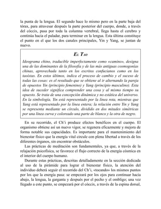 la punta de la lengua. El segundo hace lo mismo pero en la parte baja del
tórax, para atravesar después la parte posterior del cuerpo, donde, a través
del cóccix, pasa por toda la columna vertebral, llega hasta el cerebro y
continúa hacia el paladar, para terminar en la lengua. Esta última constituye
el punto en el que los dos canales principales, Yin y Yang, se juntan de
nuevo.
EL TAO
Ideograma chino, traducible imperfectamente como «camino», designa
una de las dominantes de la filosofía y de las más antiguas cosmogonías
chinas, aprovechada tanto en los escritos confucianos como en los
taoístas. En estos últimos, indica el proceso de cambio y el suceso de
todas las cosas: es el resultado que se obtiene al ir alternando la pareja
de opuestos Yin (principio femenino) y Yang (principio masculino). Esta
idea de suceder significa comprender una cosa y al mismo tiempo su
opuesto. Se trata de una concepción dinámica y no estática del universo.
En la simbología, Yin está representado por la línea rota, mientras que
Yang está representado por la línea entera; la relación entre Yin y Yang
se representa mediante un círculo, dividido en dos mitades simétricas
por una línea curva y coloreado una parte de blanco y la otra de negro.
En su recorrido, el Ch’i produce efectos benéficos en el cuerpo. El
organismo obtiene así un nuevo vigor, se regenera eficazmente y mejora de
forma notable sus capacidades. Es importante para el mantenimiento del
bienestar físico que la energía vital circule con plena libertad a través de los
diferentes órganos, sin encontrar obstáculos.
Las prácticas de meditación son fundamentales, ya que, a través de la
relajación psicofísica, se favorece el flujo correcto de la energía cósmica en
el interior del cuerpo humano.
Durante estas prácticas, descritas detalladamente en la sección dedicada
al uso de la pirámide para lograr el bienestar físico, la atención del
individuo deberá seguir el recorrido del Ch’i, «tocando» los mismos puntos
por los que la energía pasa: se empezará por los ojos para continuar hacia
abajo, la lengua, la garganta y después por el pecho y el ombligo; una vez
llegado a este punto, se empezará por el cóccix, a través de la espina dorsal,
 