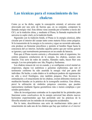 Las técnicas para el renacimiento de los
chakras
Como ya se ha dicho, según la concepción oriental, el universo está
atravesado por una serie de fuerzas que, en su conjunto, componen la
llamada energía vital. Esta última viene asumida por el hombre a través del
Ch’i, en la tradición china, y mediante el Prana, la llamada respiración del
universo (o soplo vital), en la tradición hindú.
Siguiendo con la tradición hindú, el Prana (o la energía cósmica), debe
circular por el interior del cuerpo tanto como materia física como psíquica.
Si la transmisión de la energía es la correcta y sigue un recorrido adecuado,
esta produce un bienestar psicofísico y permite al hombre llegar hasta la
conciencia del yo interior, incluidas aquellas partes que por norma general
se ignoran y que normalmente permanecen en un estado de latencia.
Para que el Prana recorra correcta y eficazmente todo el organismo, los
centros psíquicos conductores de la energía, los chakras, asumen esta
función. Una serie de redes de canales, llamados nadis, hacen fluir esta
energía. Los tres principales son: Ida, Pingala y Sushumna.
Los chakras renacen de vez en cuando, y se configuran a nivel mental en
erupciones, alguna vez auténticas y genuinas explosiones, que son el
testimonio conforme ha sido asumida la energía vital por parte del
individuo. De hecho, a cada chakra se le atribuyen poderes de regeneración
no sólo a nivel fisiológico, sino también psíquico. Para favorecer la
estimulación y el renacimiento de los chakras, existen diferentes técnicas de
meditación basadas en la práctica de la iconografía esotérica. Esta última,
prevé la utilización de símbolos psíquicos concretos, que pueden
representarse mediante figuras geométricas más o menos complejas o por
sonidos particulares.
Años de investigaciones centradas en la capacidad de las pirámides para
funcionar como catalizadores de la energía universal han abierto nuevos
horizontes experimentales que han permitido unir las prácticas de la
filosofía oriental con los métodos de investigación occidentales.
Por lo tanto, describiremos una serie de meditaciones útiles para el
renacimiento de cada uno de los chakras que hay que realizar en el interior
 