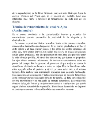 de la reproducción de la Gran Pirámide. Así será más fácil que fluya la
energía cósmica del Prana que, en el interior del modelo, tiene una
intensidad más fuerte y favorece el renacimiento de cada uno de los
chakras.
Técnica de renacimiento del chakra Ajna
(Aswinimudra)
Es el centro destinado a la comunicación interior y exterior. Su
renacimiento permite desarrollar la actividad de la telepatía y la
clarividencia.
Se asume la posición básica: sentados, busto recto, piernas cruzadas,
manos sobre las rodillas con las palmas de las manos giradas hacia arriba, el
dedo índice y el dedo pulgar juntos, y los otros tres dedos separados de
estos dos, pero unidos entre sí. Se cierran los ojos y, en el caso de quienes
lleven gafas graduadas, hay que prescindir de ellas. Hay que procurar estar
lo más cómodo posible. Al cerrar los ojos no hay que forzar los párpados:
los ojos deben cerrarse dulcemente. Es necesario concentrarse sobre un
punto del cuerpo. Por lo general, el punto en el que mejor se centra la
atención es el situado en la nariz o entre las cejas. Uno de los talones debe
estar apoyado sobre el perineo, y ejercer presión sobre este y, al mismo
tiempo, debe realizar una contracción muscular para después deshacerla.
Esta secuencia de contracción y relajación muscular en la zona del perineo
debe continuar durante un cierto periodo de tiempo. Se debe ser consciente
de este movimiento y no realizarlo de manera automática. La contracción
debe ser dulce, sin fuerza, y su ejecución va unida a la relajación, que puede
seguir el ritmo natural de la respiración. Sin esforzar demasiado los órganos
se tiene que mantener la inmovilidad durante unos diez minutos.
 