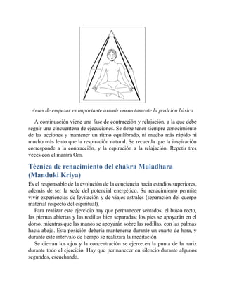 Antes de empezar es importante asumir correctamente la posición básica
A continuación viene una fase de contracción y relajación, a la que debe
seguir una cincuentena de ejecuciones. Se debe tener siempre conocimiento
de las acciones y mantener un ritmo equilibrado, ni mucho más rápido ni
mucho más lento que la respiración natural. Se recuerda que la inspiración
corresponde a la contracción, y la espiración a la relajación. Repetir tres
veces con el mantra Om.
Técnica de renacimiento del chakra Muladhara
(Manduki Kriya)
Es el responsable de la evolución de la conciencia hacia estadios superiores,
además de ser la sede del potencial energético. Su renacimiento permite
vivir experiencias de levitación y de viajes astrales (separación del cuerpo
material respecto del espiritual).
Para realizar este ejercicio hay que permanecer sentados, el busto recto,
las piernas abiertas y las rodillas bien separadas; los pies se apoyarán en el
dorso, mientras que las manos se apoyarán sobre las rodillas, con las palmas
hacia abajo. Esta posición debería mantenerse durante un cuarto de hora, y
durante este intervalo de tiempo se realizará la meditación.
Se cierran los ojos y la concentración se ejerce en la punta de la nariz
durante todo el ejercicio. Hay que permanecer en silencio durante algunos
segundos, escuchando.
 