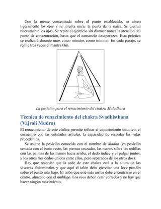 Con la mente concentrada sobre el punto establecido, se abren
ligeramente los ojos y se intenta mirar la punta de la nariz. Se cierran
nuevamente los ojos. Se repite el ejercicio sin distraer nunca la atención del
punto de concentración, hasta que el cansancio desaparezca. Esta práctica
se realizará durante unos cinco minutos como mínimo. En cada pasaje, se
repite tres veces el mantra Om.
La posición para el renacimiento del chakra Muladhara
Técnica de renacimiento del chakra Svadhisthana
(Vajroli Mudra)
El renacimiento de este chakra permite refinar el conocimiento intuitivo, el
encuentro con las entidades astrales, la capacidad de recordar las vidas
precedentes.
Se asume la posición conocida con el nombre de Siddha (en posición
sentada con el busto recto, las piernas cruzadas, las manos sobre las rodillas
con las palmas de las manos hacia arriba, el dedo índice y el pulgar juntos,
y los otros tres dedos unidos entre ellos, pero separados de los otros dos).
Hay que recordar que la sede de este chakra está a la altura de las
vísceras abdominales y que aquí el talón debe ejercitar una leve presión
sobre el punto más bajo. El talón que esté más arriba debe encontrarse en el
centro, alineado con el ombligo. Los ojos deben estar cerrados y no hay que
hacer ningún movimiento.
 