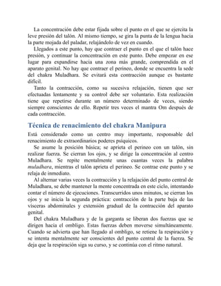 La concentración debe estar fijada sobre el punto en el que se ejercita la
leve presión del talón. Al mismo tiempo, se gira la punta de la lengua hacia
la parte mojada del paladar, relajándolo de vez en cuando.
Llegados a este punto, hay que contraer el punto en el que el talón hace
presión, y continuar la concentración en este punto. Debe empezar en ese
lugar para expandirse hacia una zona más grande, comprendida en el
aparato genital. No hay que contraer el perineo, donde se encuentra la sede
del chakra Muladhara. Se evitará esta contracción aunque es bastante
difícil.
Tanto la contracción, como su sucesiva relajación, tienen que ser
efectuadas lentamente y su control debe ser voluntario. Esta realización
tiene que repetirse durante un número determinado de veces, siendo
siempre conscientes de ello. Repetir tres veces el mantra Om después de
cada contracción.
Técnica de renacimiento del chakra Manipura
Está considerado como un centro muy importante, responsable del
renacimiento de extraordinarios poderes psíquicos.
Se asume la posición básica; se aprieta el perineo con un talón, sin
realizar fuerza. Se cierran los ojos, y se dirige la concentración al centro
Muladhara. Se repite mentalmente unas cuantas veces la palabra
muladhara, mientras el talón aprieta el perineo. Se contrae este punto y se
relaja de inmediato.
Al alternar varias veces la contracción y la relajación del punto central de
Muladhara, se debe mantener la mente concentrada en este ciclo, intentando
contar el número de ejecuciones. Transcurridos unos minutos, se cierran los
ojos y se inicia la segunda práctica: contracción de la parte baja de las
vísceras abdominales y extensión gradual de la contracción del aparato
genital.
Del chakra Muladhara y de la garganta se liberan dos fuerzas que se
dirigen hacia el ombligo. Estas fuerzas deben moverse simultáneamente.
Cuando se advierta que han llegado al ombligo, se retiene la respiración y
se intenta mentalmente ser conscientes del punto central de la fuerza. Se
deja que la respiración siga su curso, y se continúa con el ritmo natural.
 