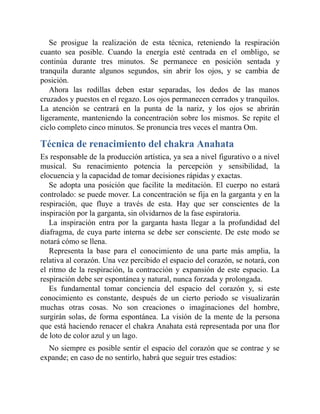 Se prosigue la realización de esta técnica, reteniendo la respiración
cuanto sea posible. Cuando la energía esté centrada en el ombligo, se
continúa durante tres minutos. Se permanece en posición sentada y
tranquila durante algunos segundos, sin abrir los ojos, y se cambia de
posición.
Ahora las rodillas deben estar separadas, los dedos de las manos
cruzados y puestos en el regazo. Los ojos permanecen cerrados y tranquilos.
La atención se centrará en la punta de la nariz, y los ojos se abrirán
ligeramente, manteniendo la concentración sobre los mismos. Se repite el
ciclo completo cinco minutos. Se pronuncia tres veces el mantra Om.
Técnica de renacimiento del chakra Anahata
Es responsable de la producción artística, ya sea a nivel figurativo o a nivel
musical. Su renacimiento potencia la percepción y sensibilidad, la
elocuencia y la capacidad de tomar decisiones rápidas y exactas.
Se adopta una posición que facilite la meditación. El cuerpo no estará
controlado: se puede mover. La concentración se fija en la garganta y en la
respiración, que fluye a través de esta. Hay que ser conscientes de la
inspiración por la garganta, sin olvidarnos de la fase espiratoria.
La inspiración entra por la garganta hasta llegar a la profundidad del
diafragma, de cuya parte interna se debe ser consciente. De este modo se
notará cómo se llena.
Representa la base para el conocimiento de una parte más amplia, la
relativa al corazón. Una vez percibido el espacio del corazón, se notará, con
el ritmo de la respiración, la contracción y expansión de este espacio. La
respiración debe ser espontánea y natural, nunca forzada y prolongada.
Es fundamental tomar conciencia del espacio del corazón y, si este
conocimiento es constante, después de un cierto periodo se visualizarán
muchas otras cosas. No son creaciones o imaginaciones del hombre,
surgirán solas, de forma espontánea. La visión de la mente de la persona
que está haciendo renacer el chakra Anahata está representada por una flor
de loto de color azul y un lago.
No siempre es posible sentir el espacio del corazón que se contrae y se
expande; en caso de no sentirlo, habrá que seguir tres estadios:
 