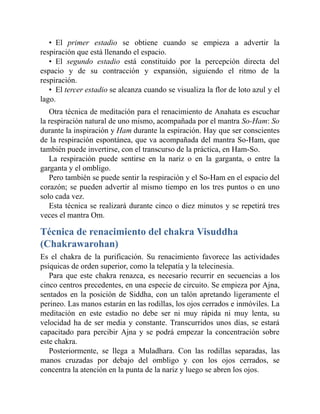 • El primer estadio se obtiene cuando se empieza a advertir la
respiración que está llenando el espacio.
• El segundo estadio está constituido por la percepción directa del
espacio y de su contracción y expansión, siguiendo el ritmo de la
respiración.
• El tercer estadio se alcanza cuando se visualiza la flor de loto azul y el
lago.
Otra técnica de meditación para el renacimiento de Anahata es escuchar
la respiración natural de uno mismo, acompañada por el mantra So-Ham: So
durante la inspiración y Ham durante la espiración. Hay que ser conscientes
de la respiración espontánea, que va acompañada del mantra So-Ham, que
también puede invertirse, con el transcurso de la práctica, en Ham-So.
La respiración puede sentirse en la nariz o en la garganta, o entre la
garganta y el ombligo.
Pero también se puede sentir la respiración y el So-Ham en el espacio del
corazón; se pueden advertir al mismo tiempo en los tres puntos o en uno
solo cada vez.
Esta técnica se realizará durante cinco o diez minutos y se repetirá tres
veces el mantra Om.
Técnica de renacimiento del chakra Visuddha
(Chakrawarohan)
Es el chakra de la purificación. Su renacimiento favorece las actividades
psíquicas de orden superior, como la telepatía y la telecinesia.
Para que este chakra renazca, es necesario recurrir en secuencias a los
cinco centros precedentes, en una especie de circuito. Se empieza por Ajna,
sentados en la posición de Siddha, con un talón apretando ligeramente el
perineo. Las manos estarán en las rodillas, los ojos cerrados e inmóviles. La
meditación en este estadio no debe ser ni muy rápida ni muy lenta, su
velocidad ha de ser media y constante. Transcurridos unos días, se estará
capacitado para percibir Ajna y se podrá empezar la concentración sobre
este chakra.
Posteriormente, se llega a Muladhara. Con las rodillas separadas, las
manos cruzadas por debajo del ombligo y con los ojos cerrados, se
concentra la atención en la punta de la nariz y luego se abren los ojos.
 