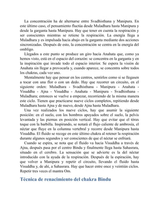 La concentración ha de alternarse entre Svadhisthana y Manipura. En
este último caso, el pensamiento fluctúa desde Muladhara hasta Manipura y
desde la garganta hasta Manipura. Hay que tener en cuenta la respiración y
ser conscientes mientras se retiene la respiración. La energía llega a
Muladhara y es impulsada hacia abajo en la garganta mediante dos acciones
sincronizadas. Después de esto, la concentración se centra en la energía del
ombligo.
Llegados a este punto se produce un giro hacia Anahata que, como ya
hemos visto, está en el espacio del corazón: se concentra en la garganta y en
la inspiración que invade todo el espacio interior. Se espera la visión de
Anahata sin llegar a provocarla y, cuando aparece, se concentra sobre todos
los chakras, cada vez uno.
Mentalmente hay que pensar en los centros, sentirlos como si se llegasen
a tocar con una flor o con un dedo. Hay que recorrer un circuito, en el
siguiente orden: Muladhara - Svadhisthana - Manipura - Anahata -
Visuddha - Ajna - Visuddha - Anahata - Manipura - Svadhisthana -
Muladhara; entonces se vuelve a empezar, recorriendo de la misma manera
este ciclo. Tienen que practicarse nueve ciclos completos, repitiendo desde
Muladhara hasta Ajna y de nuevo, desde Ajna hasta Muladhara.
Una vez realizados los nueve ciclos, hay que asumir la siguiente
posición: en el suelo, con los hombros apoyados sobre el suelo, la pelvis
levantada y las piernas en posición vertical. Hay que evitar que el tórax
toque con la barbilla. Inspirando, se notará el flujo caliente de ambrosía, el
néctar que fluye en la columna vertebral y recorre desde Manipura hasta
Visuddha. El fluido se recoge en este último chakra al retener la respiración
durante algunos segundos y ser conscientes de que el néctar se enfriará.
Cuando se espira, se nota que el fluido va hacia Visuddha a través de
Ajna, después pasa por el centro Bindu y finalmente llega hasta Sahasrara,
situado en el cerebro. La sensación que se advierte es la del néctar
introducido con la ayuda de la respiración. Después de la espiración, hay
que volver a Manipura y repetir el circuito, llevando el fluido hasta
Visuddha y, de ahí, a Sahasrara. Hay que hacer entre once y veintiún ciclos.
Repetir tres veces el mantra Om.
Técnica de renacimiento del chakra Bindu
 