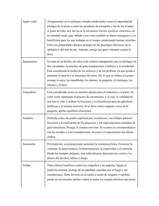 Ágata verde Antiguamente se le atribuían virtudes medicinales, como la capacidad de
proteger de la peste y curar las picaduras de escorpión y las de las avispas.
A pesar de todo, hoy día no se le reconocen efectos curativos concretos, en
la variedad verde, que, debido a sus vetas también se llama «musgosa», y es
beneficiosa para los que trabajan en el campo, propiciando buenas cosechas.
Entre sus propiedades destaca proteger de las descargas eléctricas, de la
epilepsia y del mal de ojo. Además, otorga una gran voluntad a quien la
lleva.
Aguamarina Se trata de un berilio, de color azul-verdoso transparente que se distingue en
dos variedades: la oriental, de gran transparencia y belleza, y la occidental.
Está considerada la piedra de los místicos y de los profetas, ya que ayuda a
mantener la pureza y la inocencia del alma. Por lo que se refiere al cuerpo,
protege la nuca, las mandíbulas, los dientes, la garganta, el estómago, los
riñones y el bazo.
Alejandrita Está considerada como un amuleto óptimo para el embarazo y el parto. Su
color verde representa el proceso de crecimiento, y el rojo, la vitalidad de
una nueva vida. Combate la leucemia, y es beneficiosa para las glándulas
linfáticas y el sistema nervioso. Si se lleva como colgante, cerca de la
garganta, aporta equilibrio emocional.
Amatista Definida como «la piedra espiritual por excelencia», sus influjos parecen
favorecer a la realización de los proyectos y las especulaciones mentales de
gran naturaleza. Protege el sistema nervioso. Si se pone en correspondencia
con las tiroides y con el metabolismo, favorece el renacimiento del último
chakra.
Amazonita Por tradición, se aconseja para aumentar la resistencia física. Favorece la
voluntad, la perseverancia, la determinación, la creatividad y el consuelo.
Desde los tiempos antiguos, está indicada para ahuyentar los vicios y los
abusos del alcohol, tabaco y droga.
Ámbar Tiene efectos benéficos contra los empachos y las paperas. Según la
tradición oriental, protege de las pérdidas causadas por el fuego y las
inundaciones. Debe llevarse en el cuello a modo de colgante y también
puede ser un remedio óptimo contra el asma. La energía eléctrica que posee
 