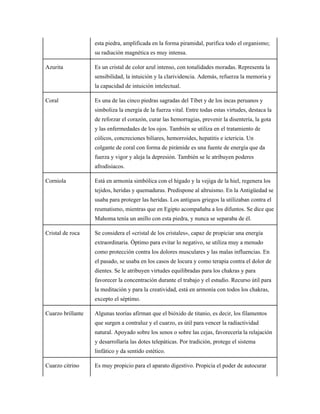 esta piedra, amplificada en la forma piramidal, purifica todo el organismo;
su radiación magnética es muy intensa.
Azurita Es un cristal de color azul intenso, con tonalidades moradas. Representa la
sensibilidad, la intuición y la clarividencia. Además, refuerza la memoria y
la capacidad de intuición intelectual.
Coral Es una de las cinco piedras sagradas del Tíbet y de los incas peruanos y
simboliza la energía de la fuerza vital. Entre todas estas virtudes, destaca la
de reforzar el corazón, curar las hemorragias, prevenir la disentería, la gota
y las enfermedades de los ojos. También se utiliza en el tratamiento de
cólicos, concreciones biliares, hemorroides, hepatitis e ictericia. Un
colgante de coral con forma de pirámide es una fuente de energía que da
fuerza y vigor y aleja la depresión. También se le atribuyen poderes
afrodisiacos.
Corniola Está en armonía simbólica con el hígado y la vejiga de la hiel, regenera los
tejidos, heridas y quemaduras. Predispone al altruismo. En la Antigüedad se
usaba para proteger las heridas. Los antiguos griegos la utilizaban contra el
reumatismo, mientras que en Egipto acompañaba a los difuntos. Se dice que
Mahoma tenía un anillo con esta piedra, y nunca se separaba de él.
Cristal de roca Se considera el «cristal de los cristales», capaz de propiciar una energía
extraordinaria. Óptimo para evitar lo negativo, se utiliza muy a menudo
como protección contra los dolores musculares y las malas influencias. En
el pasado, se usaba en los casos de locura y como terapia contra el dolor de
dientes. Se le atribuyen virtudes equilibradas para los chakras y para
favorecer la concentración durante el trabajo y el estudio. Recurso útil para
la meditación y para la creatividad, está en armonía con todos los chakras,
excepto el séptimo.
Cuarzo brillante Algunas teorías afirman que el bióxido de titanio, es decir, los filamentos
que surgen a contraluz y el cuarzo, es útil para vencer la radiactividad
natural. Apoyado sobre los senos o sobre las cejas, favorecería la relajación
y desarrollaría las dotes telepáticas. Por tradición, protege el sistema
linfático y da sentido estético.
Cuarzo citrino Es muy propicio para el aparato digestivo. Propicia el poder de autocurar
 