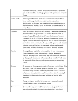 reduciendo la ansiedad y el estrés psíquico. Difunde alegría y optimismo
(sobre todo la cualidad amarilla, que proviene de los yacimientos del monte
Sinaí).
Cuarzo rosado En analogía simbólica con el corazón y la circulación, está considerado
como una óptima protección espiritual y también en cuestiones
sentimentales. En el pasado, se le conocía como la «piedra del amor». Da
equilibrio interior, dulzura y desata las tensiones. Está en armonía con el
tercer chakra.
Diamante Entre las diferentes virtudes que se le atribuyen a esta piedra, destaca la de
dar serenidad a la vida y constancia a los amantes. Es eficaz contra los
venenos, las pesadillas, la brujería y la locura. El diamante es la mayor
representación de la Ley Universal. Armoniza el corazón con la mente y el
espíritu, creando la trinidad de la perfección en el ser humano. Un colgante
con la forma de una pirámide tiene la capacidad de ayudar en cada situación
espiritual concreta. Si se lleva encima, cura el autismo, la dislexia y la
tuberculosis; facilita la desintoxicación y tonifica el sistema nervioso.
Fluorita Es una piedra que se cristaliza en forma cúbica. Su color varía, desde el
color lavanda hasta el azul marino. Otorga a quien la posee alegría y
sabiduría. Sus propiedades curativas son muy similares a las de la amatista;
es eficaz para los tratamientos de las enfermedades mentales. Con la forma
de la pirámide, desarrolla propiedades antiestresantes para la mente y el
cuerpo.
Granate El granate es un silicato generalmente de color oscuro, constituido por sílice
y oxígeno, y una cierta cantidad de calcio, magnesio, hierro y aluminio.
Esta piedra otorga fidelidad, constancia y amistad. Si se lleva a modo de
colgante con forma piramidal, es un óptimo antídoto contra la astenia y la
melancolía. Según la tradición, tiene la propiedad de proteger de los
accidentes.
Jade Protege los órganos genitales. Favorece el amor y la atracción sexual,
produce encanto y ayuda en los casos de timidez.
Jaspe Está considerado el protector del sistema circulatorio, particularmente
adecuado, según la tradición, para proteger los genitales masculinos y
 