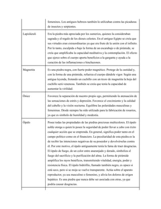 femeninos. Los antiguos hebreos también lo utilizaban contra las picaduras
de insectos y serpientes.
Lapislázuli Era la piedra más apreciada por los sumerios, quienes la consideraban
sagrada y el regalo de los dioses celestes. En el antiguo Egipto se creía que
sus virtudes eran extraordinarias ya que era fruto de la unión con el infinito.
Por lo tanto, esculpida o bajo la forma de un escarabajo o de pirámide, se
creía que amplificaba la capacidad meditativa y la contemplación. El efecto
que ejerce sobre el cuerpo aporta beneficios a la garganta y ayuda a la
curación de las inflamaciones e hinchazones.
Magnetita Es una piedra negra, con fuerte poder magnético. Protege de la castidad y,
con la forma de una pirámide, refuerza el cuerpo dándole vigor. Según una
antigua leyenda, frotando un cuchillo con un trozo de magnetita la hoja del
cuchillo será venenosa. También se creía que tenía la capacidad de
aumentar la virilidad.
Ónice Favorece la separación de nuestro propio ego, permitiendo la atenuación de
las sensaciones de estrés y depresión. Favorece el crecimiento y la calidad
del cabello y la visión nocturna. Equilibra las polaridades masculinas y
femeninas. Desde siempre ha sido utilizado para la fabricación de rosarios,
ya que es símbolo de humildad y modestia.
Ópalo Posee todas las propiedades de las piedras preciosas multicolores. El ópalo
noble otorga a quien lo posee la seguridad de poder llevar a cabo con éxito
cualquier acción que se emprenda. En general, significa poder tanto en el
campo político como en el financiero. La peculiaridad de esta piedra es la
de recibir las intenciones negativas de su poseedor y devolvérselas contra
él. Por este motivo, el ópalo antiguamente tenía la fama de traer desgracias.
El ópalo de fuego, de un color entre anaranjado y dorado, simboliza el
fuego del sacrificio y la purificación del alma. La forma de pirámide
amplifica los rayos benéficos, transmitiendo vitalidad, energía, poder y
resistencia física. El ópalo hidrófilo, llamado también negro, es opaco si
está seco, pero si se moja se vuelve transparente. Actúa sobre el aparato
reproductor, ya sea masculino o femenino, y alivia los dolores de origen
hepático. Es una piedra que nunca debe ser asociada con otras, ya que
podría causar desgracias.
 