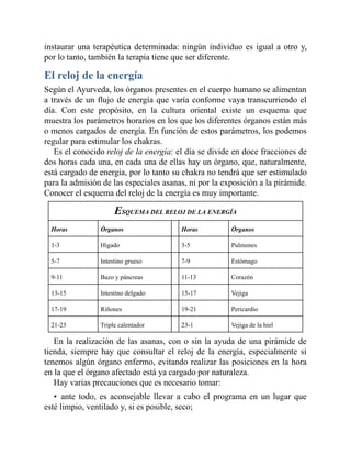 instaurar una terapéutica determinada: ningún individuo es igual a otro y,
por lo tanto, también la terapia tiene que ser diferente.
El reloj de la energía
Según el Ayurveda, los órganos presentes en el cuerpo humano se alimentan
a través de un flujo de energía que varía conforme vaya transcurriendo el
día. Con este propósito, en la cultura oriental existe un esquema que
muestra los parámetros horarios en los que los diferentes órganos están más
o menos cargados de energía. En función de estos parámetros, los podemos
regular para estimular los chakras.
Es el conocido reloj de la energía: el día se divide en doce fracciones de
dos horas cada una, en cada una de ellas hay un órgano, que, naturalmente,
está cargado de energía, por lo tanto su chakra no tendrá que ser estimulado
para la admisión de las especiales asanas, ni por la exposición a la pirámide.
Conocer el esquema del reloj de la energía es muy importante.
ESQUEMA DEL RELOJ DE LA ENERGÍA
Horas Órganos Horas Órganos
1-3 Hígado 3-5 Pulmones
5-7 Intestino grueso 7-9 Estómago
9-11 Bazo y páncreas 11-13 Corazón
13-15 Intestino delgado 15-17 Vejiga
17-19 Riñones 19-21 Pericardio
21-23 Triple calentador 23-1 Vejiga de la hiel
En la realización de las asanas, con o sin la ayuda de una pirámide de
tienda, siempre hay que consultar el reloj de la energía, especialmente si
tenemos algún órgano enfermo, evitando realizar las posiciones en la hora
en la que el órgano afectado está ya cargado por naturaleza.
Hay varias precauciones que es necesario tomar:
• ante todo, es aconsejable llevar a cabo el programa en un lugar que
esté limpio, ventilado y, si es posible, seco;
 