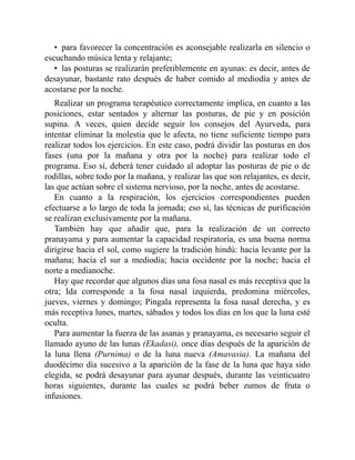 • para favorecer la concentración es aconsejable realizarla en silencio o
escuchando música lenta y relajante;
• las posturas se realizarán preferiblemente en ayunas: es decir, antes de
desayunar, bastante rato después de haber comido al mediodía y antes de
acostarse por la noche.
Realizar un programa terapéutico correctamente implica, en cuanto a las
posiciones, estar sentados y alternar las posturas, de pie y en posición
supina. A veces, quien decide seguir los consejos del Ayurveda, para
intentar eliminar la molestia que le afecta, no tiene suficiente tiempo para
realizar todos los ejercicios. En este caso, podrá dividir las posturas en dos
fases (una por la mañana y otra por la noche) para realizar todo el
programa. Eso sí, deberá tener cuidado al adoptar las posturas de pie o de
rodillas, sobre todo por la mañana, y realizar las que son relajantes, es decir,
las que actúan sobre el sistema nervioso, por la noche, antes de acostarse.
En cuanto a la respiración, los ejercicios correspondientes pueden
efectuarse a lo largo de toda la jornada; eso sí, las técnicas de purificación
se realizan exclusivamente por la mañana.
También hay que añadir que, para la realización de un correcto
pranayama y para aumentar la capacidad respiratoria, es una buena norma
dirigirse hacia el sol, como sugiere la tradición hindú: hacia levante por la
mañana; hacia el sur a mediodía; hacia occidente por la noche; hacia el
norte a medianoche.
Hay que recordar que algunos días una fosa nasal es más receptiva que la
otra; Ida corresponde a la fosa nasal izquierda, predomina miércoles,
jueves, viernes y domingo; Pingala representa la fosa nasal derecha, y es
más receptiva lunes, martes, sábados y todos los días en los que la luna esté
oculta.
Para aumentar la fuerza de las asanas y pranayama, es necesario seguir el
llamado ayuno de las lunas (Ekadasi), once días después de la aparición de
la luna llena (Purnima) o de la luna nueva (Amavasia). La mañana del
duodécimo día sucesivo a la aparición de la fase de la luna que haya sido
elegida, se podrá desayunar para ayunar después, durante las veinticuatro
horas siguientes, durante las cuales se podrá beber zumos de fruta o
infusiones.
 
