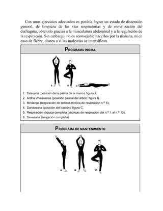 Con unos ejercicios adecuados es posible lograr un estado de distensión
general, de limpieza de las vías respiratorias y de movilización del
diafragma, obtenido gracias a la musculatura abdominal y a la regulación de
la respiración. Sin embargo, no es aconsejable hacerlos por la mañana, ni en
caso de fiebre, disnea o si las molestias se intensifican.
PROGRAMA INICIAL
1. Talasana (posición de la palma de la mano): figura A.
2. Ardha Vrksasanas (posición parcial del árbol): figura B.
3. Mridanga (respiración de tambor-técnica de respiración n.o 6).
4. Dandasana (posición del bastón): figura C.
5. Respiración yóguica completa (técnicas de respiración del n.o 1 al n.o 13).
6. Savasana (relajación completa).
PROGRAMA DE MANTENIMIENTO
 