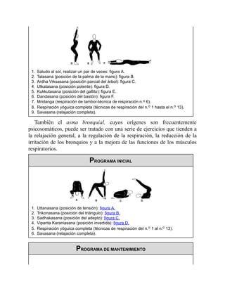 1. Saludo al sol, realizar un par de veces: figura A.
2. Talasana (posición de la palma de la mano): figura B.
3. Ardha Vrksasana (posición parcial del árbol): figura C.
4. Utkatasana (posición potente): figura D.
5. Kukkutasana (posición del gallito): figura E.
6. Dandasana (posición del bastón): figura F.
7. Mridanga (respiración de tambor-técnica de respiración n.o 6).
8. Respiración yóguica completa (técnicas de respiración del n.o 1 hasta el n.o 13).
9. Savasana (relajación completa).
También el asma bronquial, cuyos orígenes son frecuentemente
psicosomáticos, puede ser tratado con una serie de ejercicios que tienden a
la relajación general, a la regulación de la respiración, la reducción de la
irritación de los bronquios y a la mejora de las funciones de los músculos
respiratorios.
PROGRAMA INICIAL
1. Uttanasana (posición de tensión): figura A.
2. Trikonasana (posición del triángulo): figura B.
3. Sadhakasana (posición del adepto): figura C.
4. Viparita Karaniasana (posición invertida): figura D.
5. Respiración yóguica completa (técnicas de respiración del n.o 1 al n.o 13).
6. Savasana (relajación completa).
PROGRAMA DE MANTENIMIENTO
 
