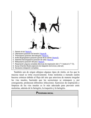 1. Saludo al sol: figura A.
2. Uttanasana (posición de tensión): figura B.
3. Trikonasana (posición del triángulo): figura C.
4. Ardha Bujangasana (posición parcial de la cobra): figura D.
5. Salamba Sarvangasana (posición de vela): figura E.
6. Matsyasana (posición del pez): figura F.
7. Respiración yóguica completa (técnicas de respiración del n.o 1 hasta el n.o 13).
8. Surya Chandra Mudra (ejercicio de relajación de la luna y del sol).
9. Savasana (relajación completa).
También son de origen alérgico algunos tipos de rinitis, en los que la
mucosa nasal se irrita excesivamente. Estas molestias a menudo suelen
hacerse crónicas debido al flujo del aire que atraviesa de manera irregular
las vías nasales, haciendo que las secreciones se estanquen y, por
consiguiente, produzcan diferentes infecciones. Ejercicios de respiración y
limpieza de las vías nasales es lo más adecuado para prevenir estas
molestias, además de la faringitis, la traqueítis y la laringitis.
PROGRAMA INICIAL
 