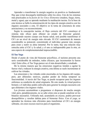 Aprender a transformar la energía negativa en positiva es fundamental.
Hay que evitar descargarla inútilmente sobre los otros. Uno de los sistemas
más practicados es la fusión de los Cinco Elementos (madera, fuego, tierra,
metal y agua), que se aprende mediante la meditación taoísta. En la base de
esta técnica se halla la armonización de los tipos de energía emotiva con los
órganos asociados a esta. El objetivo es la toma de conciencia de estas
asociaciones y su reconocimiento.
Según la concepción taoísta, el flujo correcto del Ch’i constituye el
sistema más eficaz para obtener un estado de bienestar general.
Manteniendo nuestro cuerpo con buena salud, será posible transformar el
Ch’i en un nivel de energía más elevado. El Ch’i aumentará de manera
considerable su potencial, consintiendo al individuo generar más energía
para crear y nutrir su alma inmortal. Por lo tanto, hay una relación muy
estrecha entre el Ch’i y la salud, y el uno es indispensable para la otra, en
una especie de complementariedad imprescindible.
El Tao Yoga
Desde el punto de vista del bienestar psicofísico, el taoísmo presenta una
serie considerable de métodos, todos eficaces, que incrementan la fuerza
vital. Entre ellos, el Tao Yoga parece ser el más desarrollado y estudiado.
De la misma manera que las emociones negativas tienden a agotar la
fuerza vital y reducen la energía creativa, esta última se suele incrementar al
cultivar las virtudes.
Las emociones y las virtudes están encerradas en los órganos del cuerpo,
pero, por diferentes motivos, pueden perder de forma temporal su
funcionalidad. A través del Tao Yoga, se puede recuperar para los órganos
enfermos su condición de salud originaria. De este modo, la virtud positiva
brotará y el individuo podrá cultivarla para generar la energía necesaria con
que alimentar a los órganos vitales.
Los jóvenes acostumbran a preguntarse si disponen de mucha energía
vital, pero, paradójicamente, no se sabe cómo esta se puede canalizar en los
binarios necesarios. Utilizarla mal, acumularla en exceso, podría provocar
desequilibrios y resultar dañina para el bienestar físico. Con el yoga, se
aprenden las técnicas más eficientes para transformar el Ch’i en energía
sobrante, sin crear excesos nocivos para el organismo.
 