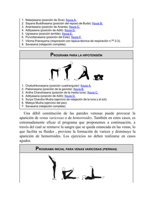 1. Natarjasana (posición de Siva): figura A.
2. Sayana Buddhasana (posición del reposo de Buda): figura B.
3. Anantasana (posición de Ananta): figura C.
4. Adityasana (posición de Aditi): figura D.
5. Ugrasana (posición terrible): figura E.
6. Purvottanasana (posición del Este): figura F.
7. Viloma Pranayama (respiración con lapsus-técnica de respiración n.os 2-3).
8. Savasana (relajación completa).
PROGRAMA PARA LA HIPOTENSIÓN
1. Chatushkonasana (posición cuadrangular): figura A.
2. Paksinasana (posición de la gaviota): figura B.
3. Ardha Chandrasana (posición de la media luna): figura C.
4. Adityasana (posición de Aditi): figura D.
5. Surya Chandra Mudra (ejercicio de relajación de la luna y el sol).
6. Matsya Mudra (ejercicio del pez).
7. Savasana (relajación completa).
Una débil constitución de las paredes venosas puede provocar la
aparición de venas varicosas o de hemorroides. También en estos casos, es
extremadamente eficaz el programa que proponemos a continuación, a
través del cual se remueve la sangre que se queda estancada en las venas, lo
que facilita su fluidez , previene la formación de varices y disminuye la
aparición de hemorroides. Los ejercicios no deben realizarse en casos
agudos.
PROGRAMA INICIAL PARA VENAS VARICOSAS (PIERNAS)
 