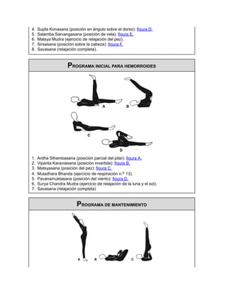 4. Supta Konasana (posición en ángulo sobre el dorso): figura D.
5. Salamba Sarvangasana (posición de vela): figura E.
6. Matsya Mudra (ejercicio de relajación del pez).
7. Sirsasana (posición sobre la cabeza): figura F.
8. Savasana (relajación completa).
PROGRAMA INICIAL PARA HEMORROIDES
1. Ardha Sthambasana (posición parcial del pilar): figura A.
2. Viparita Karaniasana (posición invertida): figura B.
3. Matsyasana (posición del pez): figura C.
4. Muladhara Bhanda (ejercicio de respiración n.o 13).
5. Pavanamuktasana (posición del viento): figura D.
6. Surya Chandra Mudra (ejercicio de relajación de la luna y el sol).
7. Savasana (relajación completa)
PROGRAMA DE MANTENIMIENTO
 