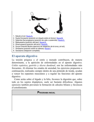 1. Saludo al sol: figura A.
2. Supta Konasana (posición en ángulo sobre el dorso): figura B.
3. Salamba Sarvangasana (posición de vela o sostenida): figura C.
4. Matsyasana (posición del pez): figura D.
5. Dhanurasana (posición del arco): figura E.
6. Surya Chandra Mudra (ejercicio de relajación de la luna y el sol).
7. Sirsasana (posición sobre la cabeza): figura F.
8. Savasana (relajación completa).
El aparato digestivo
La tensión psíquica y el estrés a menudo contribuyen, de manera
determinante, a la aparición de enfermedades en el aparato digestivo.
Colitis espástica, gastritis y úlcera duodenal, son las enfermedades más
frecuentes. Al eliminar los estados de ansiedad, los ejercicios propuestos a
continuación, realizados siempre dentro de una pirámide de tienda, ayudan
a vencer los espasmos musculares y a regular las funciones del aparato
digestivo.
Como actúa sobre el hígado y la bilis, favorece la digestión que, sobre
todo en los sujetos dispépticos, suele ser bastante dificultosa. Algunos
ejercicios también previenen la formación de cálculos biliares y favorecen
el estreñimiento.
PROGRAMA INICIAL
 