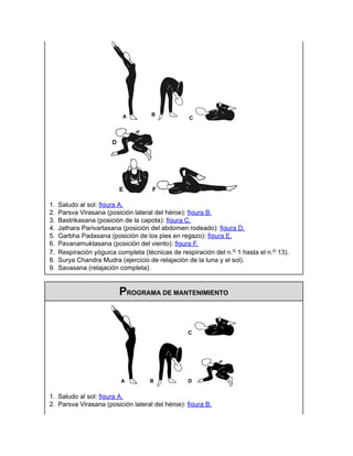 1. Saludo al sol: figura A.
2. Parsva Virasana (posición lateral del héroe): figura B.
3. Bastrikasana (posición de la capota): figura C.
4. Jathara Parivartasana (posición del abdomen rodeado): figura D.
5. Garbha Padasana (posición de los pies en regazo): figura E.
6. Pavanamuktasana (posición del viento): figura F.
7. Respiración yóguica completa (técnicas de respiración del n.o 1 hasta el n.o 13).
8. Surya Chandra Mudra (ejercicio de relajación de la luna y el sol).
9. Savasana (relajación completa).
PROGRAMA DE MANTENIMIENTO
1. Saludo al sol: figura A.
2. Parsva Virasana (posición lateral del héroe): figura B.
 