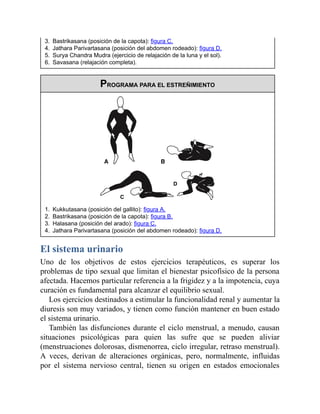 3. Bastrikasana (posición de la capota): figura C.
4. Jathara Parivartasana (posición del abdomen rodeado): figura D.
5. Surya Chandra Mudra (ejercicio de relajación de la luna y el sol).
6. Savasana (relajación completa).
PROGRAMA PARA EL ESTREÑIMIENTO
1. Kukkutasana (posición del gallito): figura A.
2. Bastrikasana (posición de la capota): figura B.
3. Halasana (posición del arado): figura C.
4. Jathara Parivartasana (posición del abdomen rodeado): figura D.
El sistema urinario
Uno de los objetivos de estos ejercicios terapéuticos, es superar los
problemas de tipo sexual que limitan el bienestar psicofísico de la persona
afectada. Hacemos particular referencia a la frigidez y a la impotencia, cuya
curación es fundamental para alcanzar el equilibrio sexual.
Los ejercicios destinados a estimular la funcionalidad renal y aumentar la
diuresis son muy variados, y tienen como función mantener en buen estado
el sistema urinario.
También las disfunciones durante el ciclo menstrual, a menudo, causan
situaciones psicológicas para quien las sufre que se pueden aliviar
(menstruaciones dolorosas, dismenorrea, ciclo irregular, retraso menstrual).
A veces, derivan de alteraciones orgánicas, pero, normalmente, influidas
por el sistema nervioso central, tienen su origen en estados emocionales
 