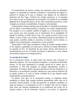 El conocimiento de nuestro cuerpo, las relaciones entre los diferentes
órganos, la capacidad de controlar, concentrar y transformar de negativa a
positiva la energía de la que se dispone, son algunos de los objetivos
primarios del Tao Yoga. «Cultivar las virtudes positivas» es el concepto
base sobre el que se fundamenta esta disciplina. El sistema en su totalidad
depende de la energía del amor y de los otros sentimientos positivos, como
la alegría, la cortesía, la amabilidad, el respeto y la honestidad.
El pensamiento taoísta mantiene que la bondad, la voluntad de armonizar
con los demás y una índole pacífica y tolerante, son valores fundamentales.
Por ejemplo, si se es amable, también el hígado se ve favorecido con este
acto, puesto que está asociado con el sentimiento de la amabilidad. El
hígado se fortalece al darle fuerza vital. Así, cuando se hace el bien a los
demás, se hace el bien a uno mismo, obteniendo beneficios psicofísicos. El
yoga ayuda a cambiar, donde es necesario, la relación con los demás y a
adquirir una actitud positiva, de apertura y no de cerrazón.
Practicando el Tao Yoga, restituimos el flujo de nuestra energía creativa
en los órganos y glándulas, de modo que se refuerza el cuerpo debilitado y
se aumenta el Ch’i. El desarrollo de una mayor fuerza vital favorece la
transformación de la ira, el miedo, la tristeza, la depresión y otros estados
emocionales negativos en energía positiva.
La energía de la mujer
En la concepción taoísta, la mujer tiene una función muy relevante en
diferentes aspectos. Su vasto potencial energético, se muestra de diferentes
formas. Es de gran importancia la energía sexual de la mujer, que se
transforma, si está bien dirigida, en energía reproductora, creativa y
generadora. El taoísmo dedica una gran atención al universo femenino y, en
particular, a sus problemas sexuales, además de a una correcta relación con
su pareja, gracias a la cual, la fuerte vitalidad de la que dispone puede
transformarse en energía positiva.
Ya hemos visto que, en la concepción taoísta, la originaria fuente
energética se llama Jing, energía primaria desarrollada sobre todo en la
juventud. Sucesivamente, el Jing está presente en grandes cantidades en
cada ser humano y se transforma en Ch’i o energía vital. En las mujeres
Jing, tiene una función fundamental en la producción del óvulo, de la
mucosa uterina y de las hormonas. Gracias a su acción, el organismo
 