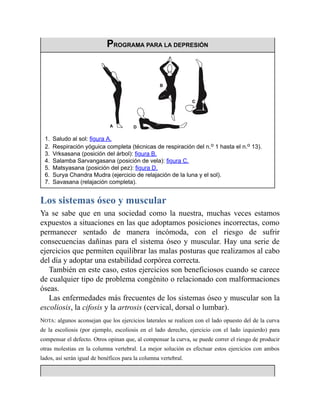 PROGRAMA PARA LA DEPRESIÓN
1. Saludo al sol: figura A.
2. Respiración yóguica completa (técnicas de respiración del n.o 1 hasta el n.o 13).
3. Vrksasana (posición del árbol): figura B.
4. Salamba Sarvangasana (posición de vela): figura C.
5. Matsyasana (posición del pez): figura D.
6. Surya Chandra Mudra (ejercicio de relajación de la luna y el sol).
7. Savasana (relajación completa).
Los sistemas óseo y muscular
Ya se sabe que en una sociedad como la nuestra, muchas veces estamos
expuestos a situaciones en las que adoptamos posiciones incorrectas, como
permanecer sentado de manera incómoda, con el riesgo de sufrir
consecuencias dañinas para el sistema óseo y muscular. Hay una serie de
ejercicios que permiten equilibrar las malas posturas que realizamos al cabo
del día y adoptar una estabilidad corpórea correcta.
También en este caso, estos ejercicios son beneficiosos cuando se carece
de cualquier tipo de problema congénito o relacionado con malformaciones
óseas.
Las enfermedades más frecuentes de los sistemas óseo y muscular son la
escoliosis, la cifosis y la artrosis (cervical, dorsal o lumbar).
NOTA: algunos aconsejan que los ejercicios laterales se realicen con el lado opuesto del de la curva
de la escoliosis (por ejemplo, escoliosis en el lado derecho, ejercicio con el lado izquierdo) para
compensar el defecto. Otros opinan que, al compensar la curva, se puede correr el riesgo de producir
otras molestias en la columna vertebral. La mejor solución es efectuar estos ejercicios con ambos
lados, así serán igual de benéficos para la columna vertebral.
 