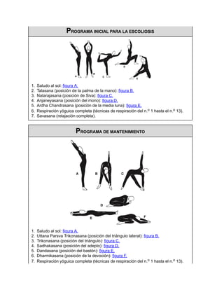 PROGRAMA INICIAL PARA LA ESCOLIOSIS
1. Saludo al sol: figura A.
2. Talasana (posición de la palma de la mano): figura B.
3. Natarajasana (posición de Siva): figura C.
4. Anjaneyasana (posición del mono): figura D.
5. Ardha Chandrasana (posición de la media luna): figura E.
6. Respiración yóguica completa (técnicas de respiración del n.o 1 hasta el n.o 13).
7. Savasana (relajación completa).
PROGRAMA DE MANTENIMIENTO
1. Saludo al sol: figura A.
2. Uttana Parsva Trikonasana (posición del triángulo lateral): figura B.
3. Trikonasana (posición del triángulo): figura C.
4. Sadhakasana (posición del adepto): figura D.
5. Dandasana (posición del bastón): figura E.
6. Dharmikasana (posición de la devoción): figura F.
7. Respiración yóguica completa (técnicas de respiración del n.o 1 hasta el n.o 13).
 