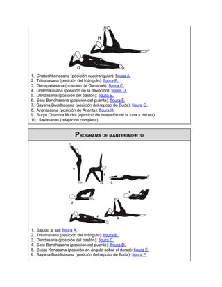 1. Chatushkonasana (posición cuadrangular): figura A.
2. Trikonasana (posición del triángulo): figura B.
3. Ganapatiasana (posición de Ganapati): figura C.
4. Dharmikasana (posición de la devoción): figura D.
5. Dandasana (posición del bastón): figura E.
6. Setu Bandhasana (posición del puente): figura F.
7. Sayana Buddhasana (posición del reposo de Buda): figura G.
8. Anantasana (posición de Ananta): figura H.
9. Surya Chandra Mudra (ejercicio de relajación de la luna y del sol).
10. Savasanas (relajación completa).
PROGRAMA DE MANTENIMIENTO
1. Saludo al sol: figura A.
2. Trikonasana (posición del triángulo): figura B.
3. Dandasana (posición del bastón): figura C.
4. Setu Bandhasana (posición del puente): figura D.
5. Supta Konasana (posición en ángulo sobre el dorso): figura E.
6. Sayana Buddhasana (posición del reposo de Buda): figura F.
 