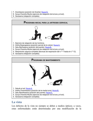 7. Anantasana (posición de Ananta): figura G.
8. Surya Chandra Mudra (ejercicio de relajación de la luna y el sol).
9. Savasana (relajación completa).
PROGRAMA INICIAL PARA LA ARTROSIS CERVICAL
1. Ejercicio de relajación de los hombros.
2. Ardha Bujangasana (posición parcial de la cobra): figura A.
3. Setu Banhasana (posición del puente): figura B.
4. Surya Chandra Mudra (ejercicio de relajación de la luna y el sol).
5. Respiración yóguica completa (técnicas de respiración del n.o 1 hasta el n.o 13).
6. Savasana (relajación completa).
PROGRAMA DE MANTENIMIENTO
1. Saludo al sol: figura A.
2. Ardha Chandrasana (posición de la media luna): figura B.
3. Setu Bandhasana (posición del puente): figura C.
4. Surya Chandra Mudra (ejercicio de relajación de la luna y el sol).
5. Savasana (relajación completa).
La vista
Los defectos de la vista no siempre se deben a medios ópticos; a veces,
estas enfermedades están determinadas por una modificación de la
 