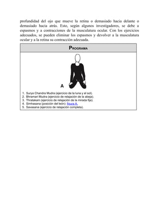 profundidad del ojo que mueve la retina o demasiado hacia delante o
demasiado hacia atrás. Esto, según algunos investigadores, se debe a
espasmos y a contracciones de la musculatura ocular. Con los ejercicios
adecuados, se pueden eliminar los espasmos y devolver a la musculatura
ocular y a la retina su contracción adecuada.
PROGRAMA
1. Surya Chandra Mudra (ejercicio de la luna y el sol).
2. Bhramari Mudra (ejercicio de relajación de la abeja).
3. Thratakam (ejercicio de relajación de la mirada fija).
4. Simhasana (posición del león): figura A.
5. Savasana (ejercicio de relajación completa).
 