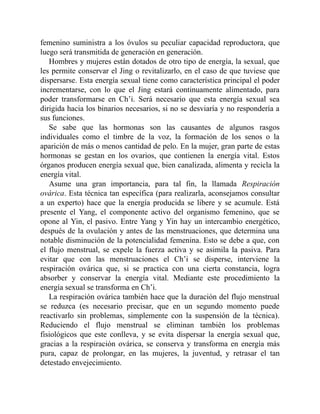 femenino suministra a los óvulos su peculiar capacidad reproductora, que
luego será transmitida de generación en generación.
Hombres y mujeres están dotados de otro tipo de energía, la sexual, que
les permite conservar el Jing o revitalizarlo, en el caso de que tuviese que
dispersarse. Esta energía sexual tiene como característica principal el poder
incrementarse, con lo que el Jing estará continuamente alimentado, para
poder transformarse en Ch’i. Será necesario que esta energía sexual sea
dirigida hacia los binarios necesarios, si no se desviaría y no respondería a
sus funciones.
Se sabe que las hormonas son las causantes de algunos rasgos
individuales como el timbre de la voz, la formación de los senos o la
aparición de más o menos cantidad de pelo. En la mujer, gran parte de estas
hormonas se gestan en los ovarios, que contienen la energía vital. Estos
órganos producen energía sexual que, bien canalizada, alimenta y recicla la
energía vital.
Asume una gran importancia, para tal fin, la llamada Respiración
ovárica. Esta técnica tan específica (para realizarla, aconsejamos consultar
a un experto) hace que la energía producida se libere y se acumule. Está
presente el Yang, el componente activo del organismo femenino, que se
opone al Yin, el pasivo. Entre Yang y Yin hay un intercambio energético,
después de la ovulación y antes de las menstruaciones, que determina una
notable disminución de la potencialidad femenina. Esto se debe a que, con
el flujo menstrual, se expele la fuerza activa y se asimila la pasiva. Para
evitar que con las menstruaciones el Ch’i se disperse, interviene la
respiración ovárica que, si se practica con una cierta constancia, logra
absorber y conservar la energía vital. Mediante este procedimiento la
energía sexual se transforma en Ch’i.
La respiración ovárica también hace que la duración del flujo menstrual
se reduzca (es necesario precisar, que en un segundo momento puede
reactivarlo sin problemas, simplemente con la suspensión de la técnica).
Reduciendo el flujo menstrual se eliminan también los problemas
fisiológicos que este conlleva, y se evita dispersar la energía sexual que,
gracias a la respiración ovárica, se conserva y transforma en energía más
pura, capaz de prolongar, en las mujeres, la juventud, y retrasar el tan
detestado envejecimiento.
 