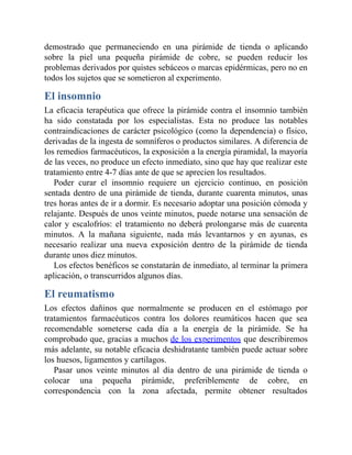 demostrado que permaneciendo en una pirámide de tienda o aplicando
sobre la piel una pequeña pirámide de cobre, se pueden reducir los
problemas derivados por quistes sebáceos o marcas epidérmicas, pero no en
todos los sujetos que se sometieron al experimento.
El insomnio
La eficacia terapéutica que ofrece la pirámide contra el insomnio también
ha sido constatada por los especialistas. Esta no produce las notables
contraindicaciones de carácter psicológico (como la dependencia) o físico,
derivadas de la ingesta de somníferos o productos similares. A diferencia de
los remedios farmacéuticos, la exposición a la energía piramidal, la mayoría
de las veces, no produce un efecto inmediato, sino que hay que realizar este
tratamiento entre 4-7 días ante de que se aprecien los resultados.
Poder curar el insomnio requiere un ejercicio continuo, en posición
sentada dentro de una pirámide de tienda, durante cuarenta minutos, unas
tres horas antes de ir a dormir. Es necesario adoptar una posición cómoda y
relajante. Después de unos veinte minutos, puede notarse una sensación de
calor y escalofríos: el tratamiento no deberá prolongarse más de cuarenta
minutos. A la mañana siguiente, nada más levantarnos y en ayunas, es
necesario realizar una nueva exposición dentro de la pirámide de tienda
durante unos diez minutos.
Los efectos benéficos se constatarán de inmediato, al terminar la primera
aplicación, o transcurridos algunos días.
El reumatismo
Los efectos dañinos que normalmente se producen en el estómago por
tratamientos farmacéuticos contra los dolores reumáticos hacen que sea
recomendable someterse cada día a la energía de la pirámide. Se ha
comprobado que, gracias a muchos de los experimentos que describiremos
más adelante, su notable eficacia deshidratante también puede actuar sobre
los huesos, ligamentos y cartílagos.
Pasar unos veinte minutos al día dentro de una pirámide de tienda o
colocar una pequeña pirámide, preferiblemente de cobre, en
correspondencia con la zona afectada, permite obtener resultados
 