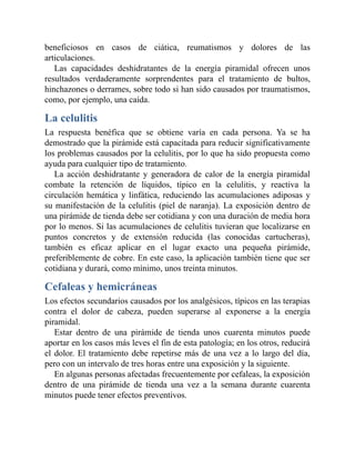 beneficiosos en casos de ciática, reumatismos y dolores de las
articulaciones.
Las capacidades deshidratantes de la energía piramidal ofrecen unos
resultados verdaderamente sorprendentes para el tratamiento de bultos,
hinchazones o derrames, sobre todo si han sido causados por traumatismos,
como, por ejemplo, una caída.
La celulitis
La respuesta benéfica que se obtiene varía en cada persona. Ya se ha
demostrado que la pirámide está capacitada para reducir significativamente
los problemas causados por la celulitis, por lo que ha sido propuesta como
ayuda para cualquier tipo de tratamiento.
La acción deshidratante y generadora de calor de la energía piramidal
combate la retención de líquidos, típico en la celulitis, y reactiva la
circulación hemática y linfática, reduciendo las acumulaciones adiposas y
su manifestación de la celulitis (piel de naranja). La exposición dentro de
una pirámide de tienda debe ser cotidiana y con una duración de media hora
por lo menos. Si las acumulaciones de celulitis tuvieran que localizarse en
puntos concretos y de extensión reducida (las conocidas cartucheras),
también es eficaz aplicar en el lugar exacto una pequeña pirámide,
preferiblemente de cobre. En este caso, la aplicación también tiene que ser
cotidiana y durará, como mínimo, unos treinta minutos.
Cefaleas y hemicráneas
Los efectos secundarios causados por los analgésicos, típicos en las terapias
contra el dolor de cabeza, pueden superarse al exponerse a la energía
piramidal.
Estar dentro de una pirámide de tienda unos cuarenta minutos puede
aportar en los casos más leves el fin de esta patología; en los otros, reducirá
el dolor. El tratamiento debe repetirse más de una vez a lo largo del día,
pero con un intervalo de tres horas entre una exposición y la siguiente.
En algunas personas afectadas frecuentemente por cefaleas, la exposición
dentro de una pirámide de tienda una vez a la semana durante cuarenta
minutos puede tener efectos preventivos.
 